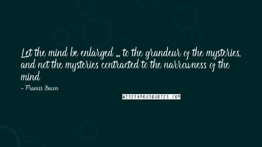 Francis Bacon Quotes: Let the mind be enlarged ... to the grandeur of the mysteries, and not the mysteries contracted to the narrowness of the mind