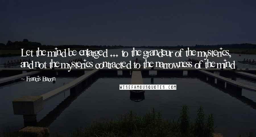 Francis Bacon Quotes: Let the mind be enlarged ... to the grandeur of the mysteries, and not the mysteries contracted to the narrowness of the mind