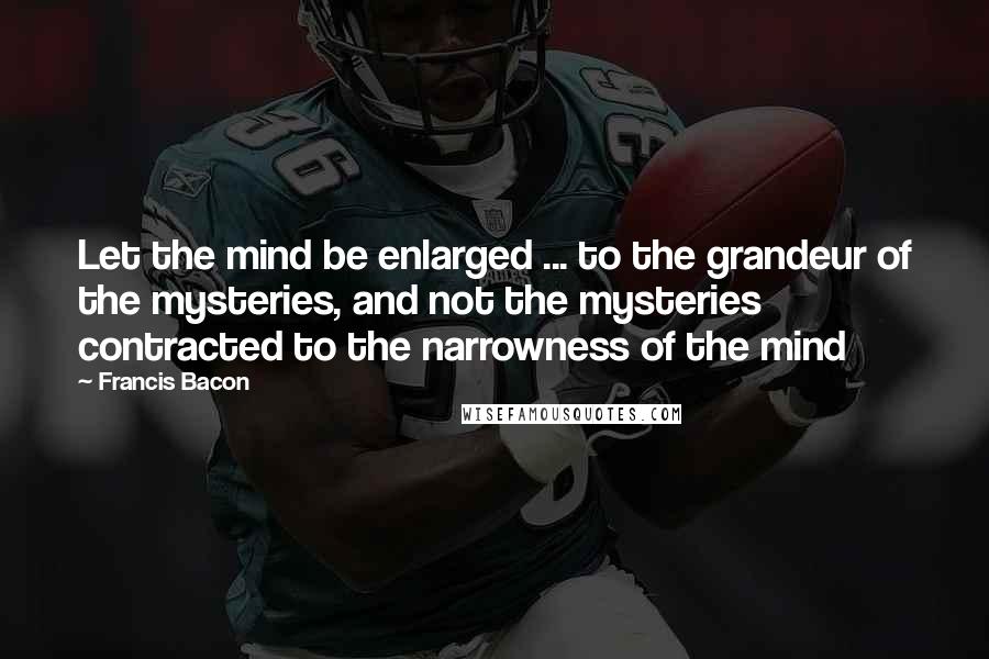 Francis Bacon Quotes: Let the mind be enlarged ... to the grandeur of the mysteries, and not the mysteries contracted to the narrowness of the mind