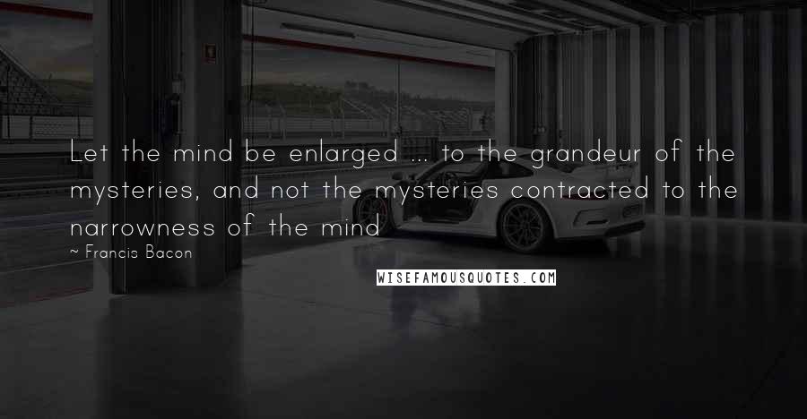 Francis Bacon Quotes: Let the mind be enlarged ... to the grandeur of the mysteries, and not the mysteries contracted to the narrowness of the mind