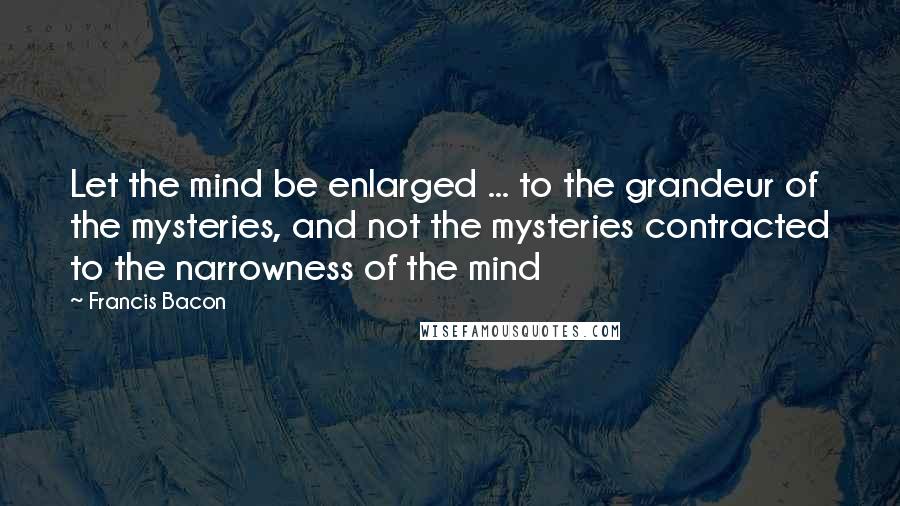 Francis Bacon Quotes: Let the mind be enlarged ... to the grandeur of the mysteries, and not the mysteries contracted to the narrowness of the mind