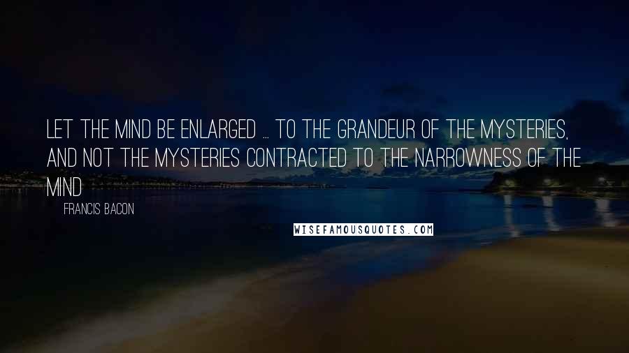 Francis Bacon Quotes: Let the mind be enlarged ... to the grandeur of the mysteries, and not the mysteries contracted to the narrowness of the mind