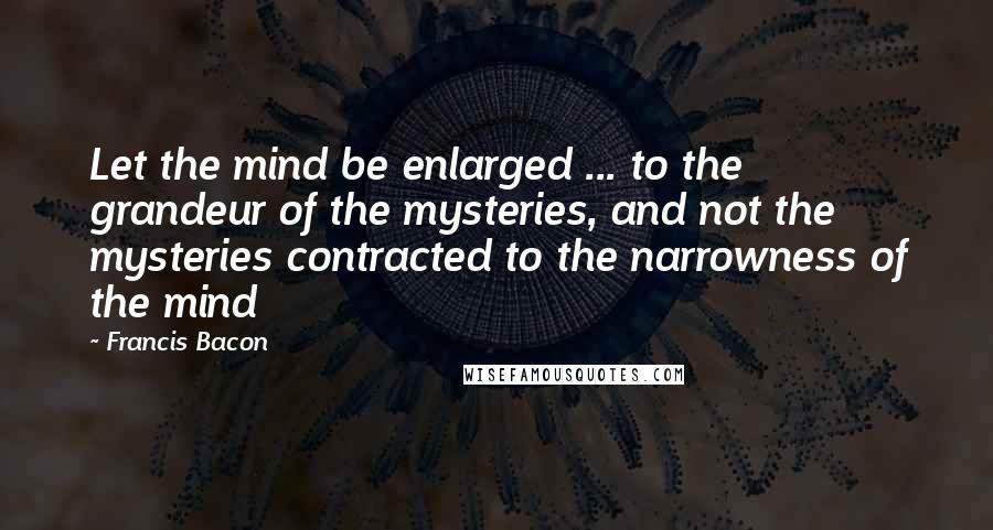 Francis Bacon Quotes: Let the mind be enlarged ... to the grandeur of the mysteries, and not the mysteries contracted to the narrowness of the mind