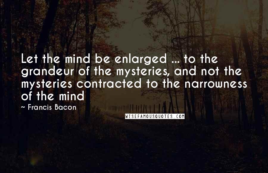 Francis Bacon Quotes: Let the mind be enlarged ... to the grandeur of the mysteries, and not the mysteries contracted to the narrowness of the mind