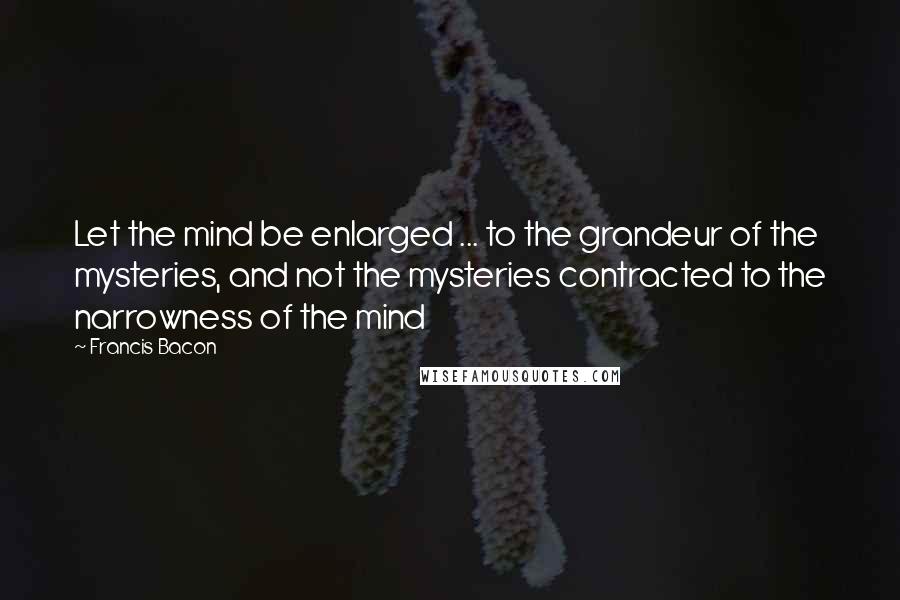 Francis Bacon Quotes: Let the mind be enlarged ... to the grandeur of the mysteries, and not the mysteries contracted to the narrowness of the mind