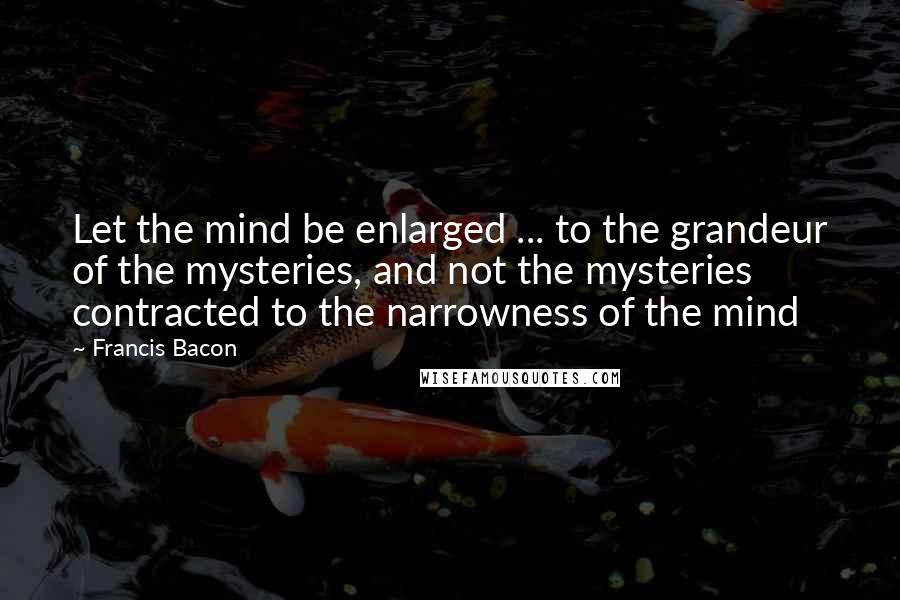 Francis Bacon Quotes: Let the mind be enlarged ... to the grandeur of the mysteries, and not the mysteries contracted to the narrowness of the mind