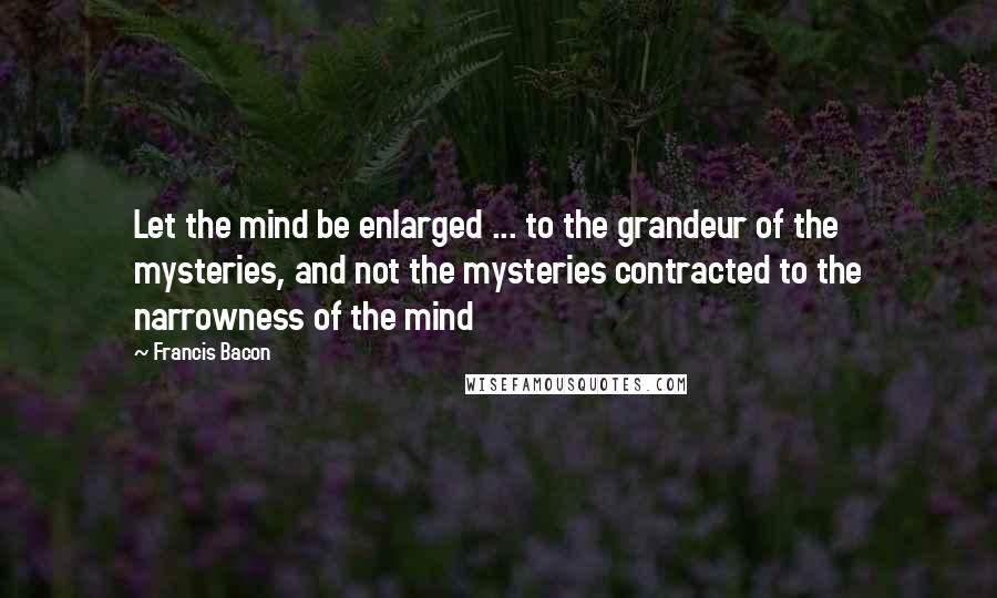 Francis Bacon Quotes: Let the mind be enlarged ... to the grandeur of the mysteries, and not the mysteries contracted to the narrowness of the mind