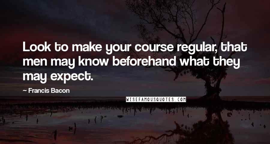 Francis Bacon Quotes: Look to make your course regular, that men may know beforehand what they may expect.