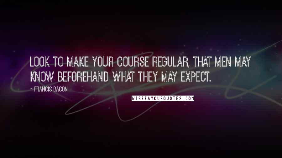 Francis Bacon Quotes: Look to make your course regular, that men may know beforehand what they may expect.