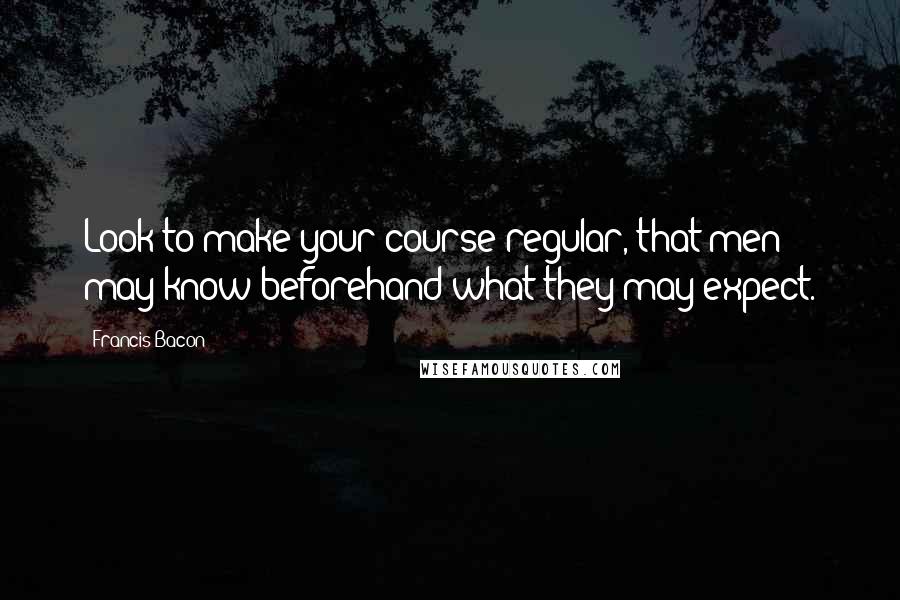 Francis Bacon Quotes: Look to make your course regular, that men may know beforehand what they may expect.