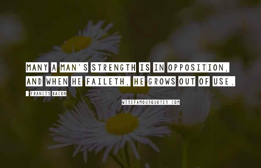 Francis Bacon Quotes: Many a man's strength is in opposition, and when he faileth, he grows out of use.