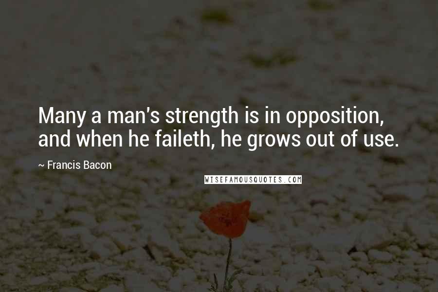 Francis Bacon Quotes: Many a man's strength is in opposition, and when he faileth, he grows out of use.