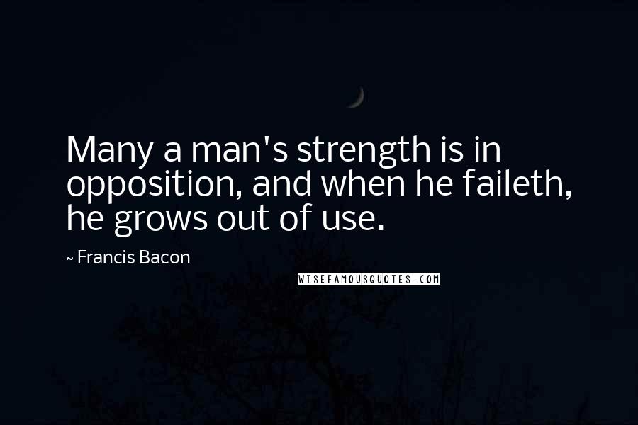 Francis Bacon Quotes: Many a man's strength is in opposition, and when he faileth, he grows out of use.