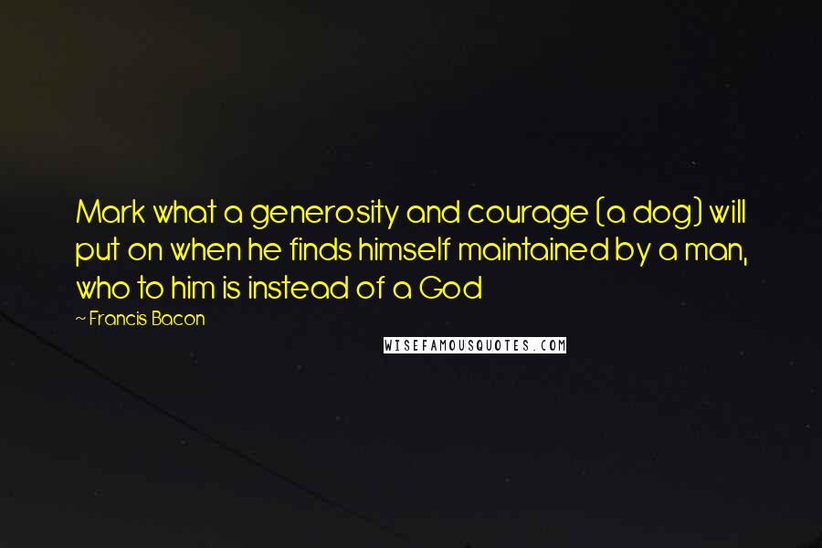 Francis Bacon Quotes: Mark what a generosity and courage (a dog) will put on when he finds himself maintained by a man, who to him is instead of a God