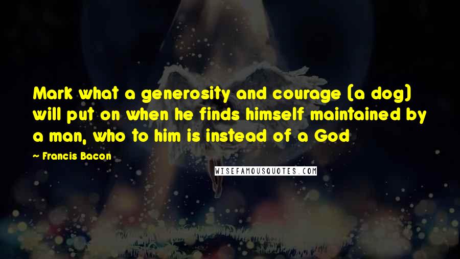 Francis Bacon Quotes: Mark what a generosity and courage (a dog) will put on when he finds himself maintained by a man, who to him is instead of a God