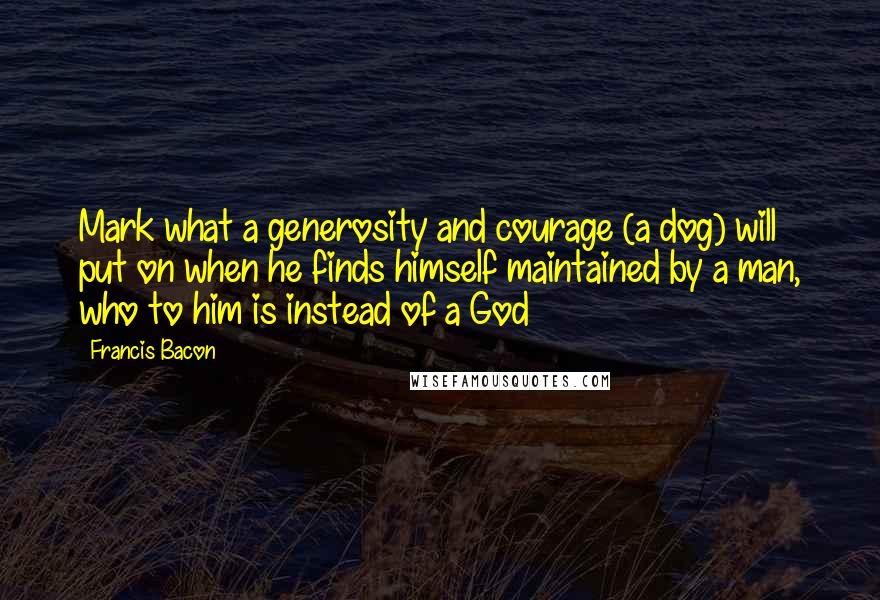 Francis Bacon Quotes: Mark what a generosity and courage (a dog) will put on when he finds himself maintained by a man, who to him is instead of a God