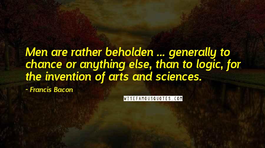 Francis Bacon Quotes: Men are rather beholden ... generally to chance or anything else, than to logic, for the invention of arts and sciences.