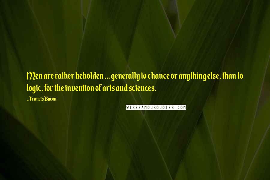 Francis Bacon Quotes: Men are rather beholden ... generally to chance or anything else, than to logic, for the invention of arts and sciences.