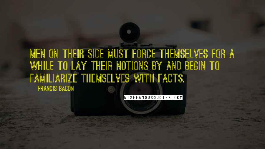 Francis Bacon Quotes: Men on their side must force themselves for a while to lay their notions by and begin to familiarize themselves with facts.