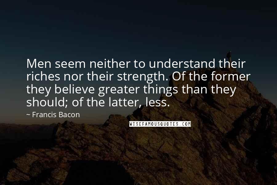 Francis Bacon Quotes: Men seem neither to understand their riches nor their strength. Of the former they believe greater things than they should; of the latter, less.