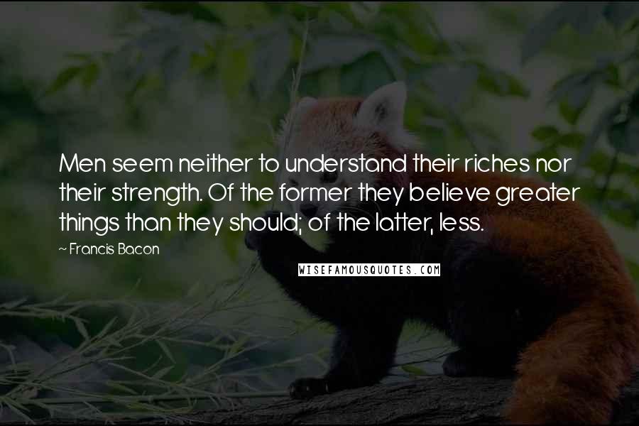 Francis Bacon Quotes: Men seem neither to understand their riches nor their strength. Of the former they believe greater things than they should; of the latter, less.