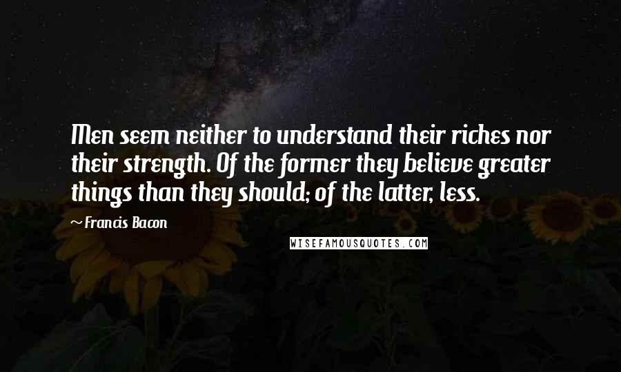 Francis Bacon Quotes: Men seem neither to understand their riches nor their strength. Of the former they believe greater things than they should; of the latter, less.