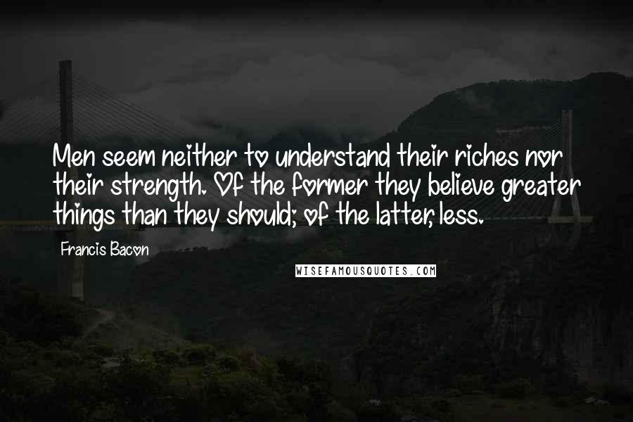 Francis Bacon Quotes: Men seem neither to understand their riches nor their strength. Of the former they believe greater things than they should; of the latter, less.