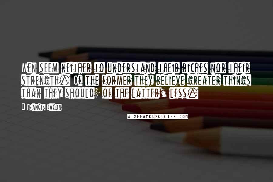 Francis Bacon Quotes: Men seem neither to understand their riches nor their strength. Of the former they believe greater things than they should; of the latter, less.