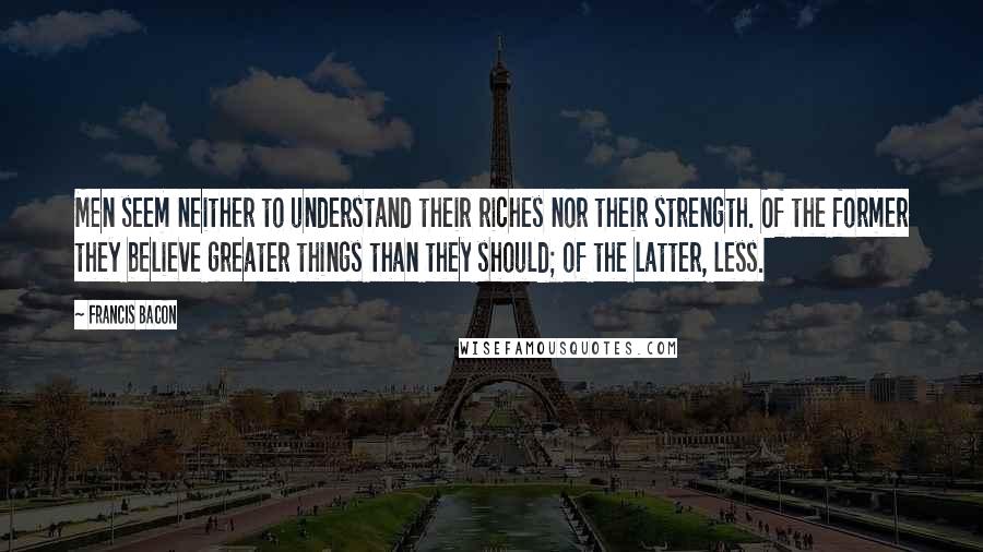 Francis Bacon Quotes: Men seem neither to understand their riches nor their strength. Of the former they believe greater things than they should; of the latter, less.