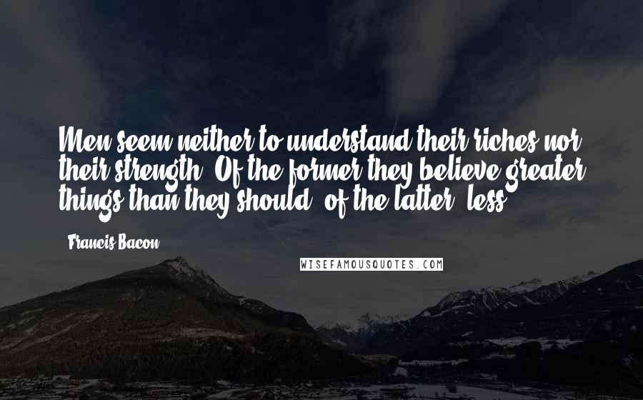 Francis Bacon Quotes: Men seem neither to understand their riches nor their strength. Of the former they believe greater things than they should; of the latter, less.
