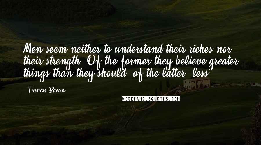 Francis Bacon Quotes: Men seem neither to understand their riches nor their strength. Of the former they believe greater things than they should; of the latter, less.