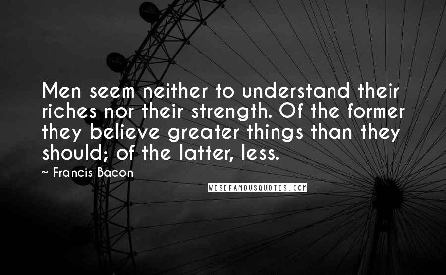 Francis Bacon Quotes: Men seem neither to understand their riches nor their strength. Of the former they believe greater things than they should; of the latter, less.