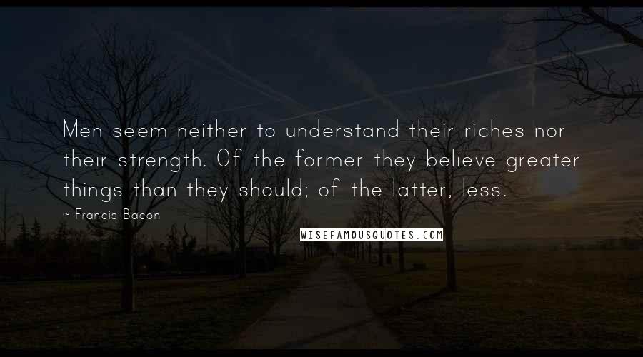 Francis Bacon Quotes: Men seem neither to understand their riches nor their strength. Of the former they believe greater things than they should; of the latter, less.