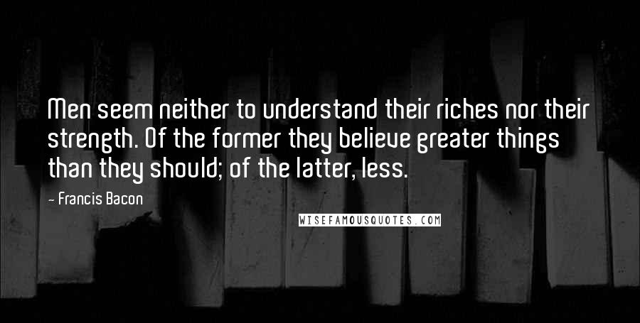 Francis Bacon Quotes: Men seem neither to understand their riches nor their strength. Of the former they believe greater things than they should; of the latter, less.