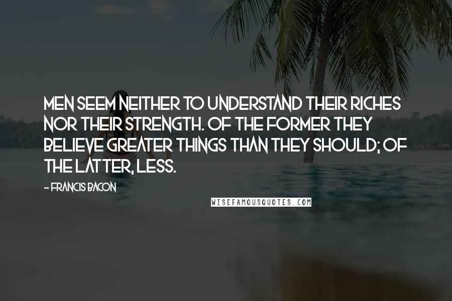 Francis Bacon Quotes: Men seem neither to understand their riches nor their strength. Of the former they believe greater things than they should; of the latter, less.