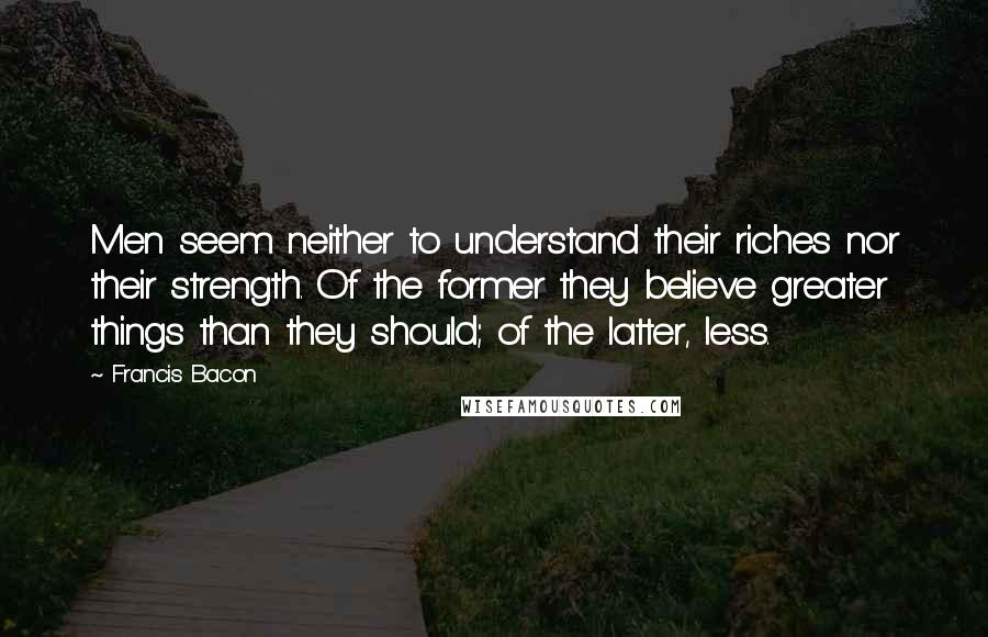 Francis Bacon Quotes: Men seem neither to understand their riches nor their strength. Of the former they believe greater things than they should; of the latter, less.