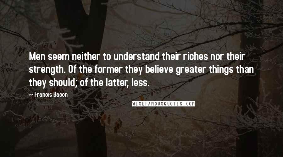 Francis Bacon Quotes: Men seem neither to understand their riches nor their strength. Of the former they believe greater things than they should; of the latter, less.