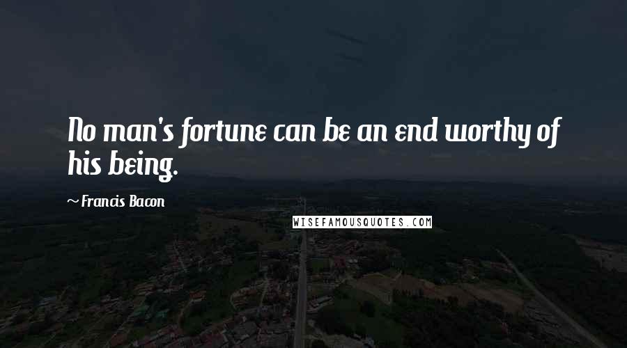 Francis Bacon Quotes: No man's fortune can be an end worthy of his being.