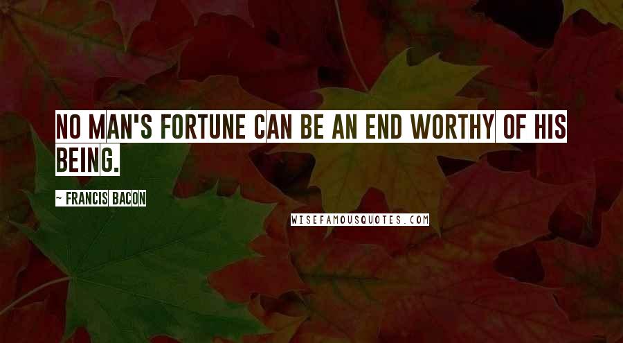 Francis Bacon Quotes: No man's fortune can be an end worthy of his being.