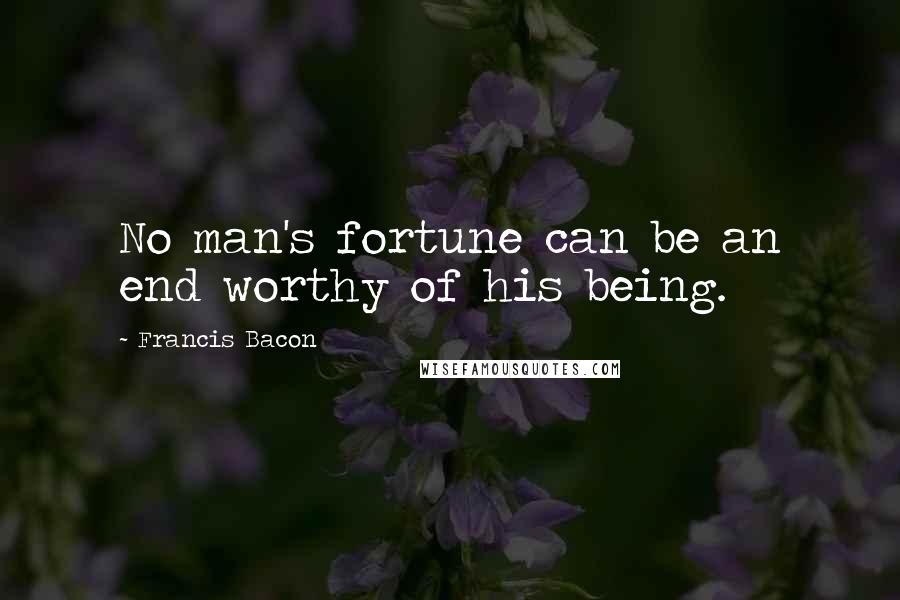 Francis Bacon Quotes: No man's fortune can be an end worthy of his being.