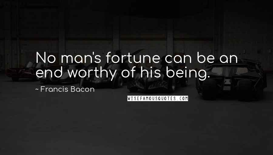 Francis Bacon Quotes: No man's fortune can be an end worthy of his being.
