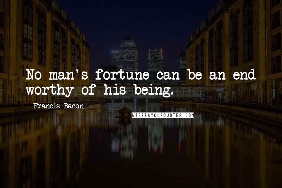 Francis Bacon Quotes: No man's fortune can be an end worthy of his being.