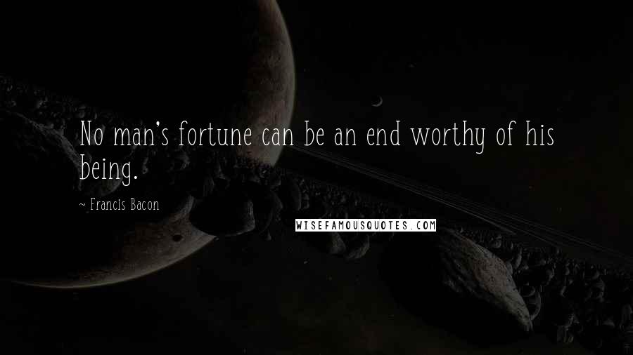 Francis Bacon Quotes: No man's fortune can be an end worthy of his being.