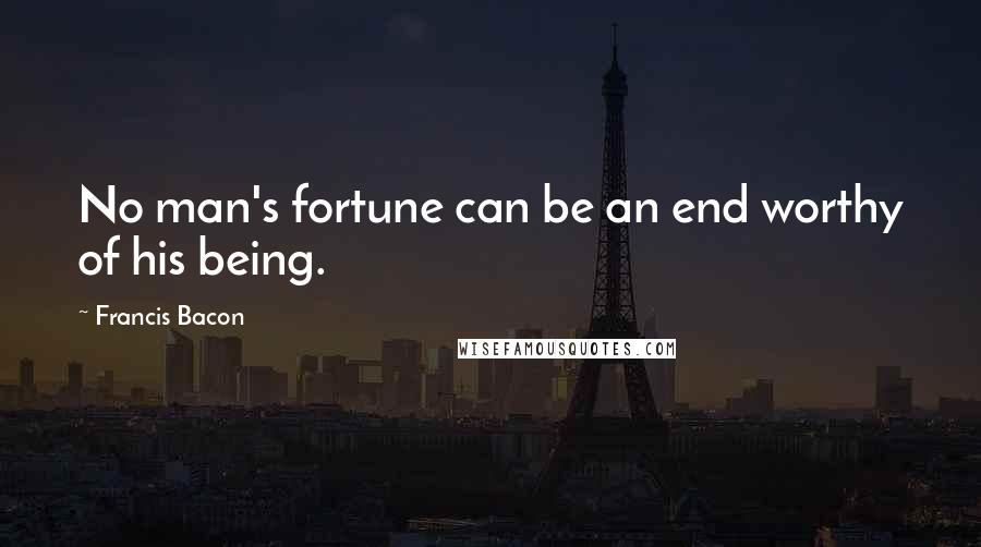 Francis Bacon Quotes: No man's fortune can be an end worthy of his being.