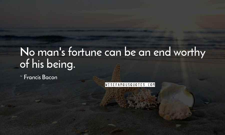 Francis Bacon Quotes: No man's fortune can be an end worthy of his being.