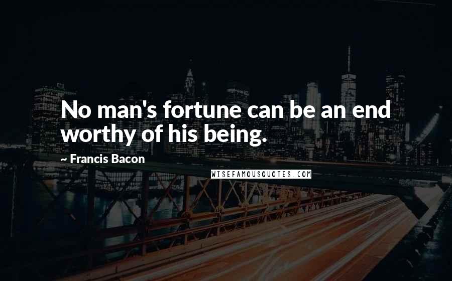 Francis Bacon Quotes: No man's fortune can be an end worthy of his being.