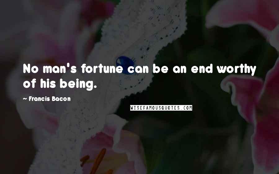 Francis Bacon Quotes: No man's fortune can be an end worthy of his being.