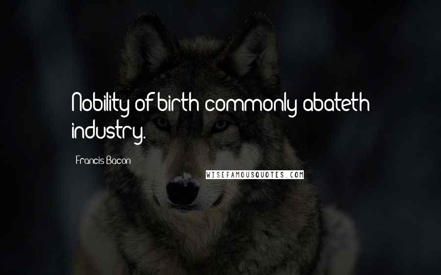Francis Bacon Quotes: Nobility of birth commonly abateth industry.