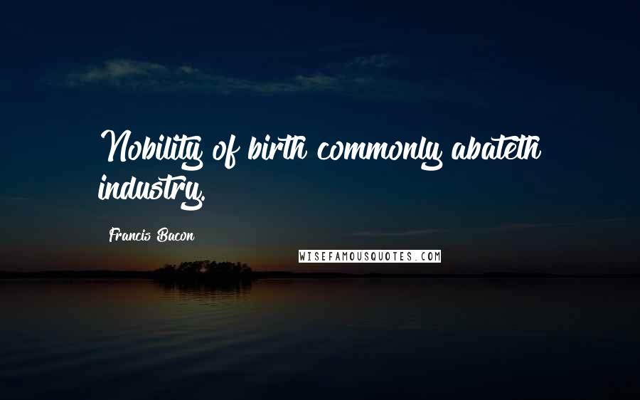 Francis Bacon Quotes: Nobility of birth commonly abateth industry.