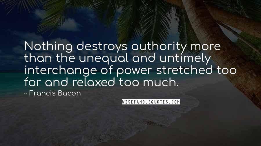 Francis Bacon Quotes: Nothing destroys authority more than the unequal and untimely interchange of power stretched too far and relaxed too much.